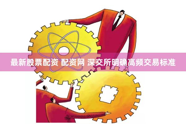 最新股票配资 配资网 深交所明确高频交易标准