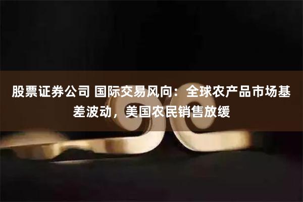 股票证券公司 国际交易风向：全球农产品市场基差波动，美国农民销售放缓