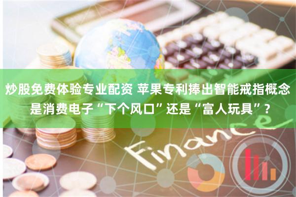 炒股免费体验专业配资 苹果专利捧出智能戒指概念 是消费电子“下个风口”还是“富人玩具”？