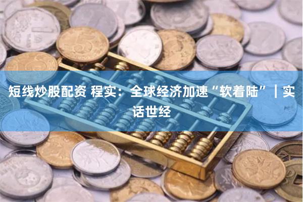 短线炒股配资 程实：全球经济加速“软着陆”︱实话世经