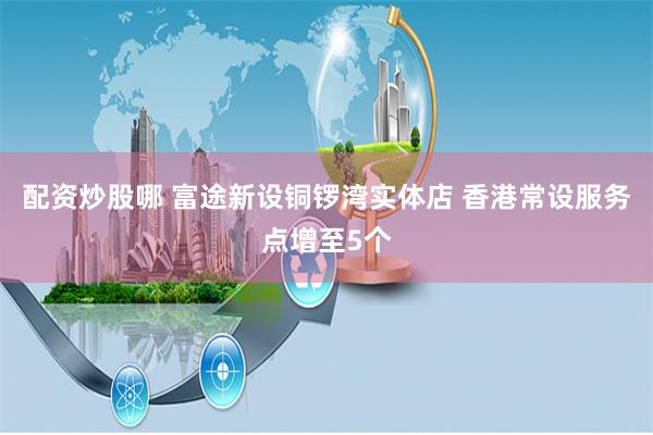 配资炒股哪 富途新设铜锣湾实体店 香港常设服务点增至5个