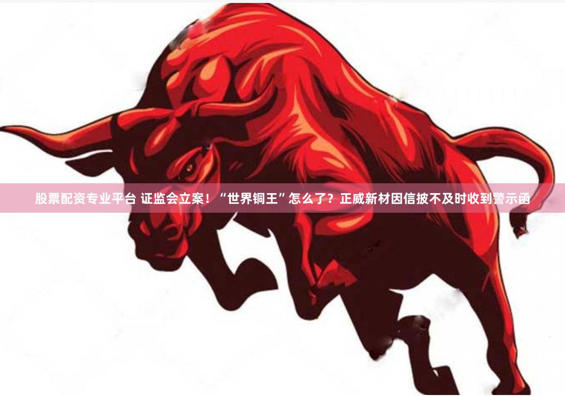 股票配资专业平台 证监会立案！“世界铜王”怎么了？正威新材因信披不及时收到警示函