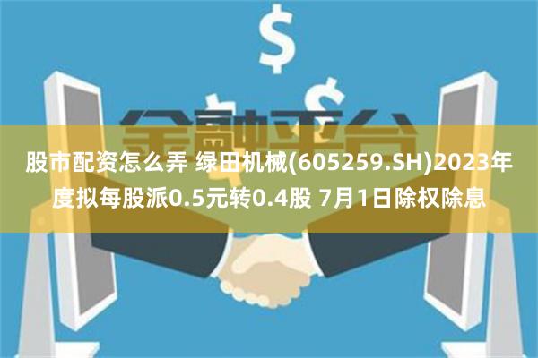 股市配资怎么弄 绿田机械(605259.SH)2023年度拟每股派0.5元转0.4股 7月1日除权除息
