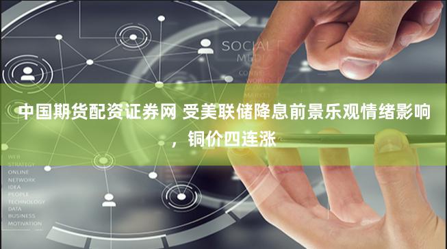 中国期货配资证券网 受美联储降息前景乐观情绪影响，铜价四连涨