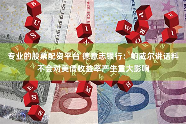 专业的股票配资平台 德意志银行：鲍威尔讲话料不会对美债收益率产生重大影响