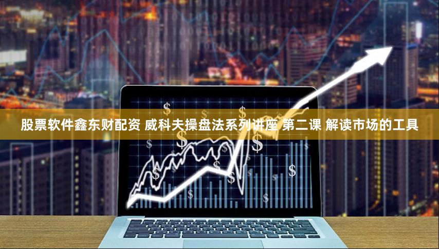 股票软件鑫东财配资 威科夫操盘法系列讲座 第二课 解读市场的工具