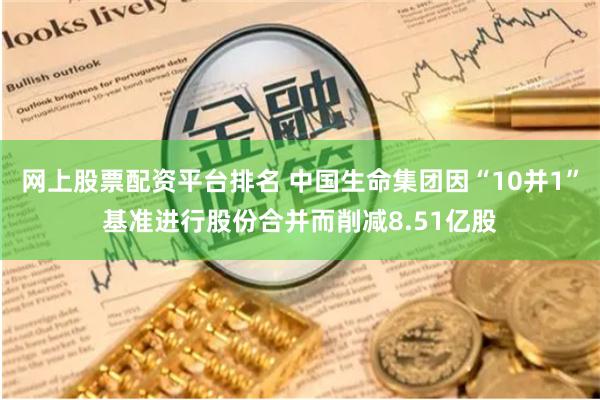 网上股票配资平台排名 中国生命集团因“10并1”基准进行股份合并而削减8.51亿股