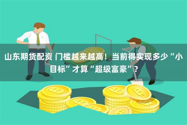山东期货配资 门槛越来越高！当前得实现多少“小目标”才算“超级富豪”？