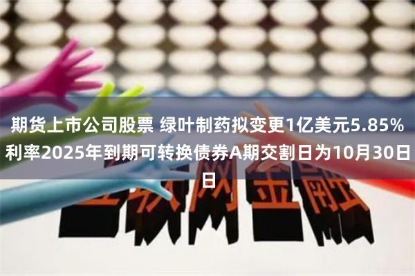 期货上市公司股票 绿叶制药拟变更1亿美元5.85%利率2025年到期可转换债券A期交割日为10月30日