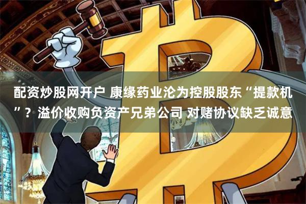 配资炒股网开户 康缘药业沦为控股股东“提款机”？溢价收购负资产兄弟公司 对赌协议缺乏诚意