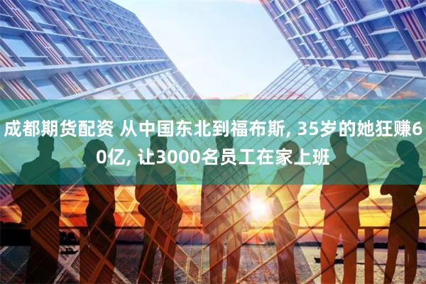 成都期货配资 从中国东北到福布斯, 35岁的她狂赚60亿, 让3000名员工在家上班