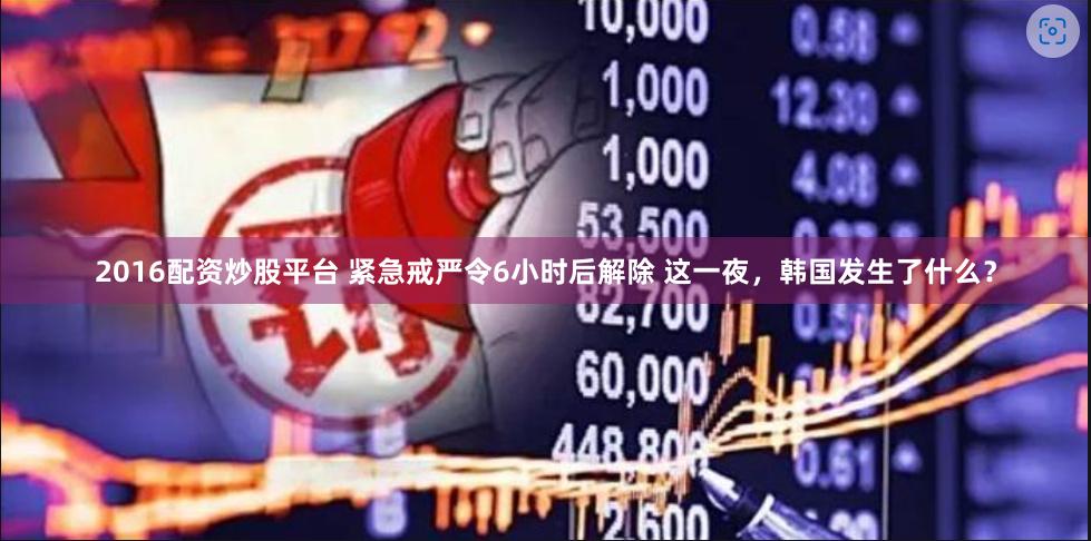 2016配资炒股平台 紧急戒严令6小时后解除 这一夜，韩国发生了什么？