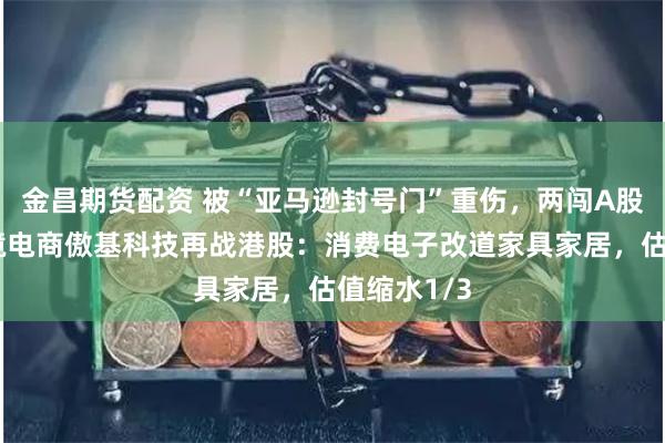 金昌期货配资 被“亚马逊封号门”重伤，两闯A股败北，跨境电商傲基科技再战港股：消费电子改道家具家居，估值缩水1/3