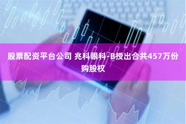 股票配资平台公司 兆科眼科-B授出合共457万份购股权