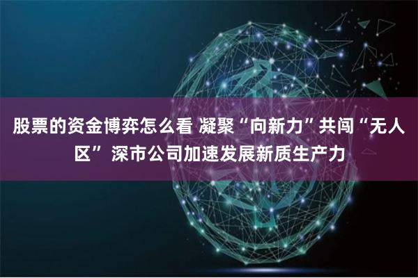 股票的资金博弈怎么看 凝聚“向新力”共闯“无人区” 深市公司加速发展新质生产力