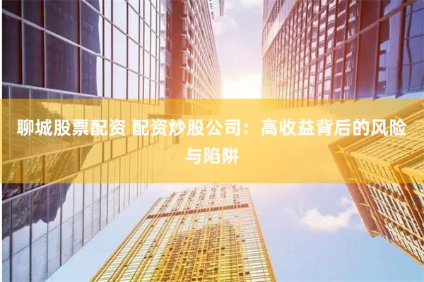 聊城股票配资 配资炒股公司：高收益背后的风险与陷阱