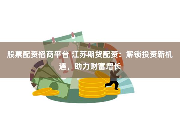 股票配资招商平台 江苏期货配资：解锁投资新机遇，助力财富增长