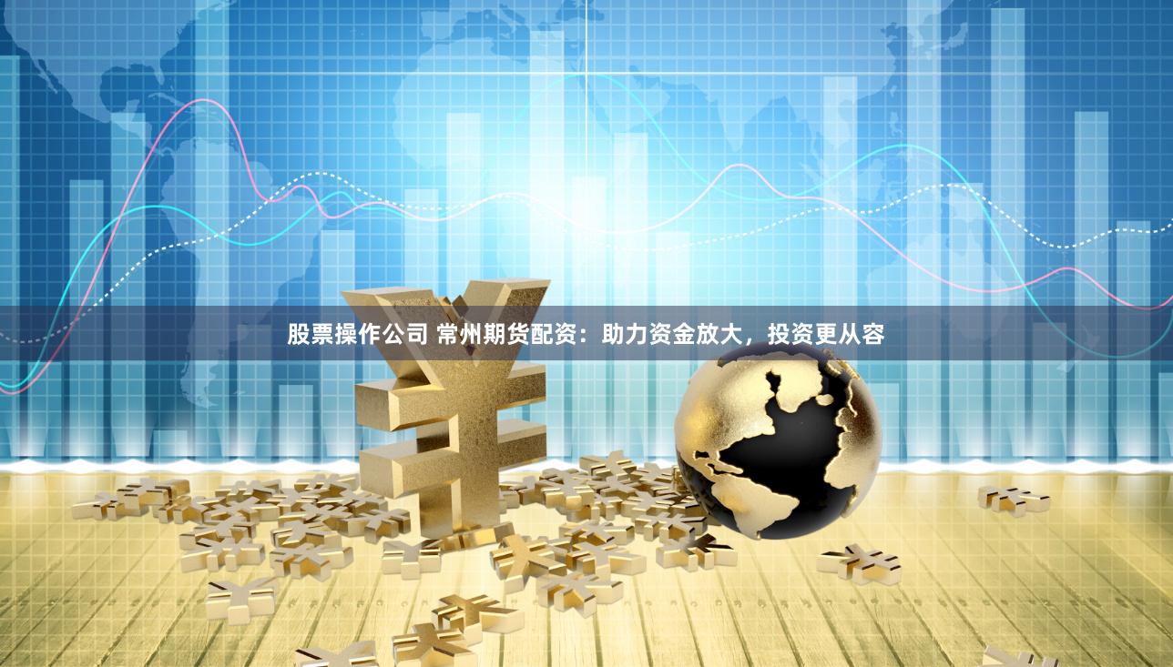 股票操作公司 常州期货配资：助力资金放大，投资更从容