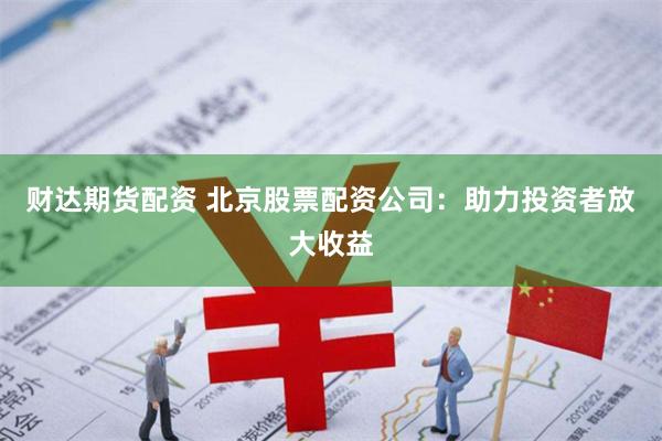 财达期货配资 北京股票配资公司：助力投资者放大收益