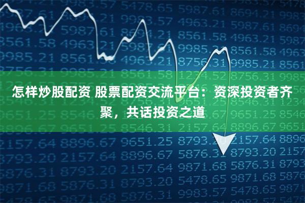 怎样炒股配资 股票配资交流平台：资深投资者齐聚，共话投资之道