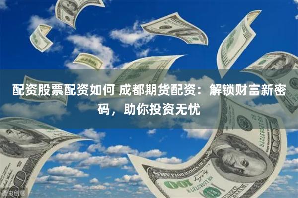 配资股票配资如何 成都期货配资：解锁财富新密码，助你投资无忧