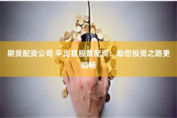 期货配资公司 平定县股票配资：助您投资之路更顺畅