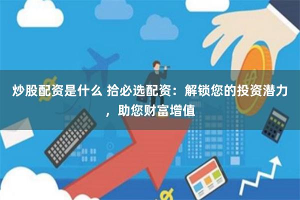 炒股配资是什么 拾必选配资：解锁您的投资潜力，助您财富增值