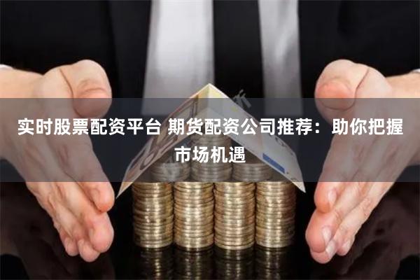 实时股票配资平台 期货配资公司推荐：助你把握市场机遇
