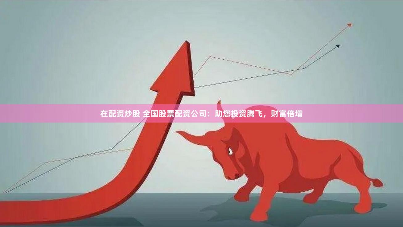 在配资炒股 全国股票配资公司：助您投资腾飞，财富倍增