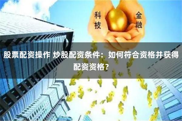 股票配资操作 炒股配资条件：如何符合资格并获得配资资格？