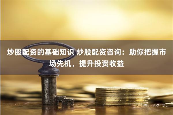 炒股配资的基础知识 炒股配资咨询：助你把握市场先机，提升投资收益