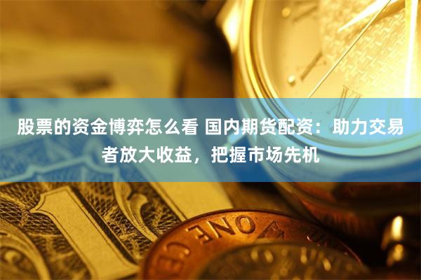 股票的资金博弈怎么看 国内期货配资：助力交易者放大收益，把握市场先机