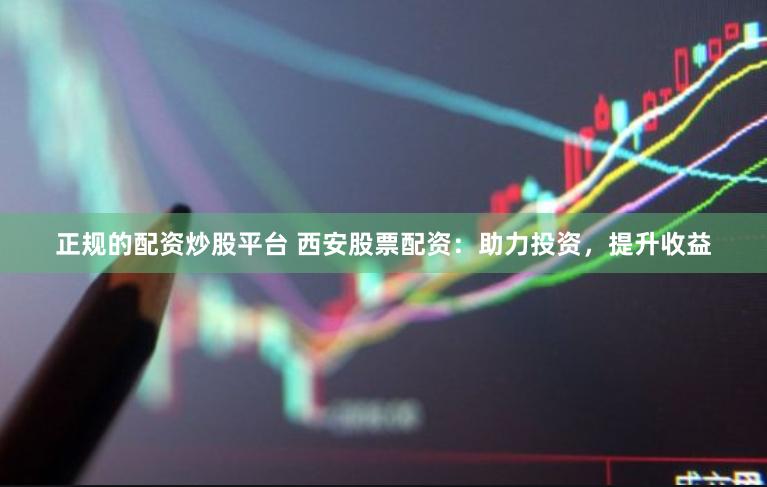 正规的配资炒股平台 西安股票配资：助力投资，提升收益