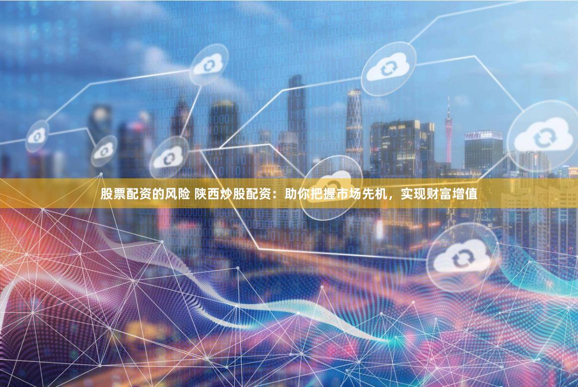 股票配资的风险 陕西炒股配资：助你把握市场先机，实现财富增值