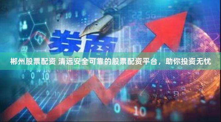 郴州股票配资 清远安全可靠的股票配资平台，助你投资无忧