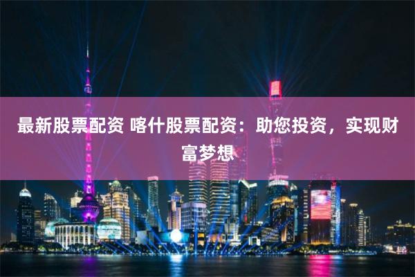 最新股票配资 喀什股票配资：助您投资，实现财富梦想