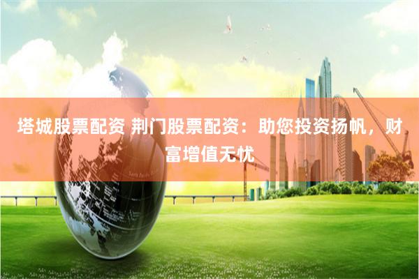 塔城股票配资 荆门股票配资：助您投资扬帆，财富增值无忧