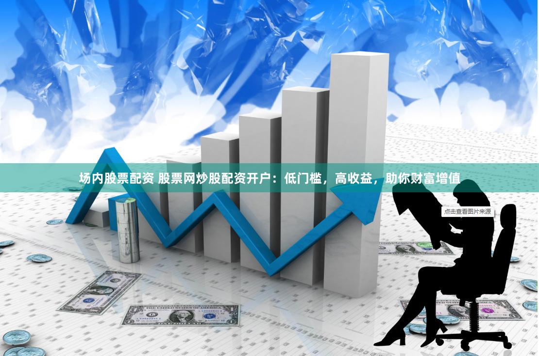 场内股票配资 股票网炒股配资开户：低门槛，高收益，助你财富增值