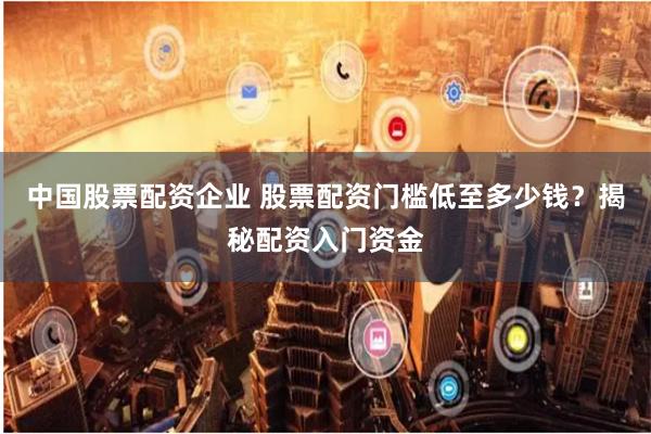 中国股票配资企业 股票配资门槛低至多少钱？揭秘配资入门资金