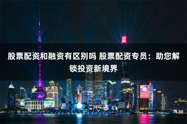 股票配资和融资有区别吗 股票配资专员：助您解锁投资新境界
