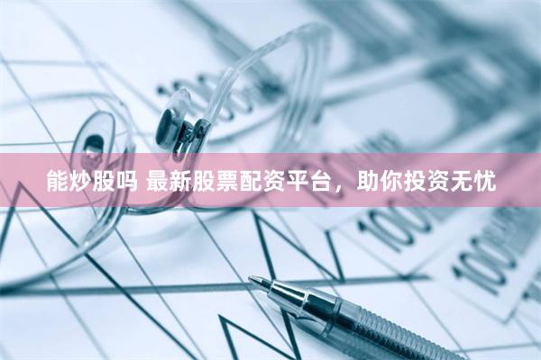能炒股吗 最新股票配资平台，助你投资无忧