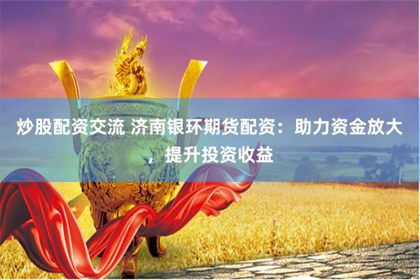 炒股配资交流 济南银环期货配资：助力资金放大，提升投资收益