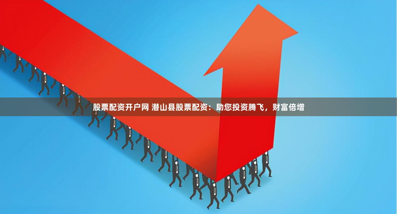 股票配资开户网 潜山县股票配资：助您投资腾飞，财富倍增