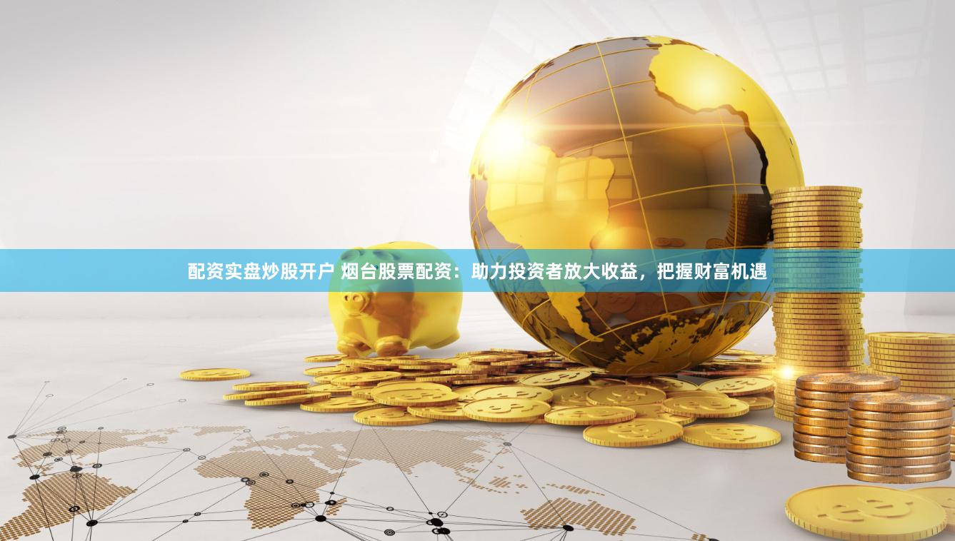 配资实盘炒股开户 烟台股票配资：助力投资者放大收益，把握财富机遇