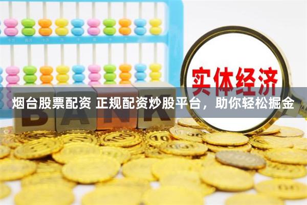 烟台股票配资 正规配资炒股平台，助你轻松掘金