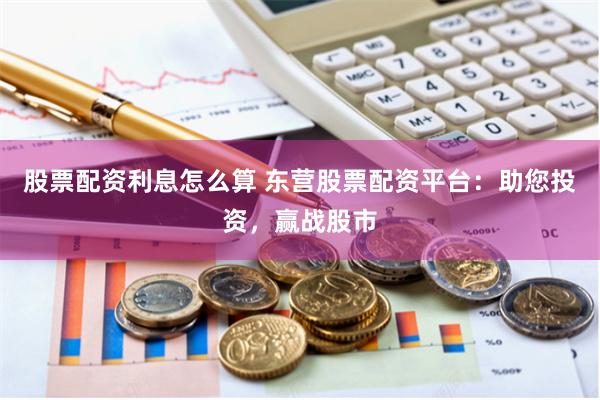 股票配资利息怎么算 东营股票配资平台：助您投资，赢战股市