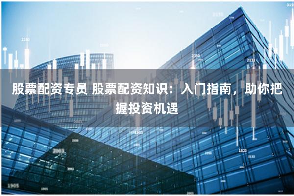 股票配资专员 股票配资知识：入门指南，助你把握投资机遇