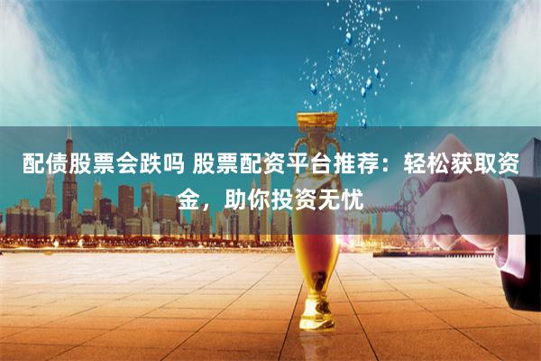配债股票会跌吗 股票配资平台推荐：轻松获取资金，助你投资无忧
