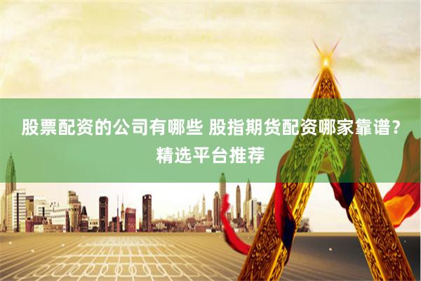 股票配资的公司有哪些 股指期货配资哪家靠谱？精选平台推荐