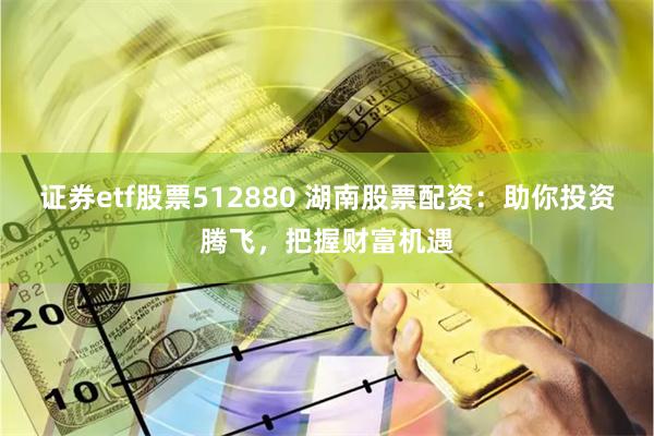 证券etf股票512880 湖南股票配资：助你投资腾飞，把握财富机遇